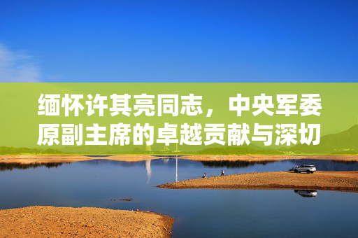 缅怀许其亮同志，中央军委原副主席的卓越贡献与深切怀念