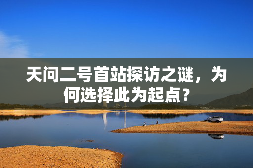 天问二号首站探访之谜，为何选择此为起点？