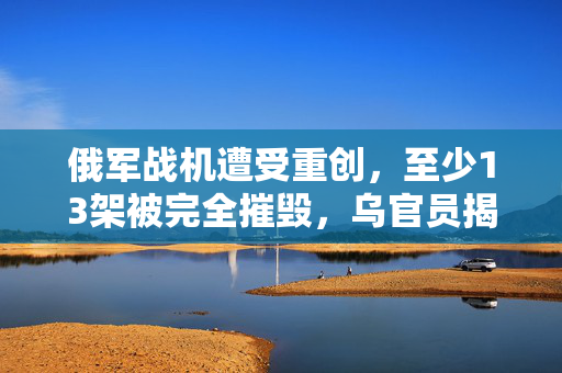 俄军战机遭受重创，至少13架被完全摧毁，乌官员揭露详情