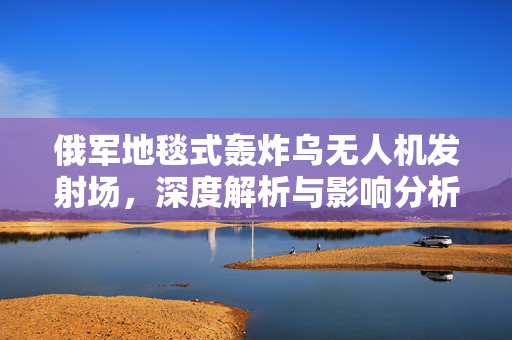 俄军地毯式轰炸乌无人机发射场，深度解析与影响分析