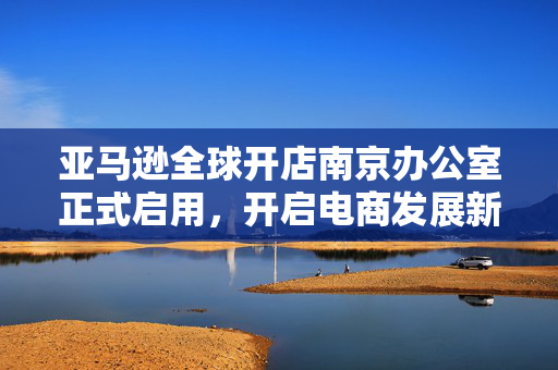 亚马逊全球开店南京办公室正式启用，开启电商发展新篇章