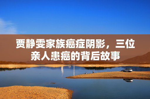 贾静雯家族癌症阴影，三位亲人患癌的背后故事
