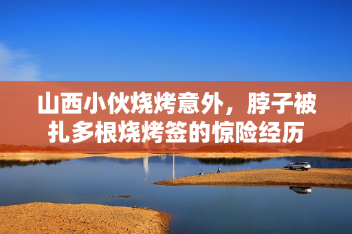 山西小伙烧烤意外，脖子被扎多根烧烤签的惊险经历