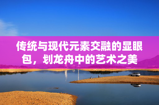 传统与现代元素交融的显眼包，划龙舟中的艺术之美