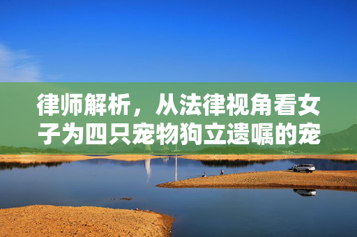 律师解析，从法律视角看女子为四只宠物狗立遗嘱的宠物权益探讨