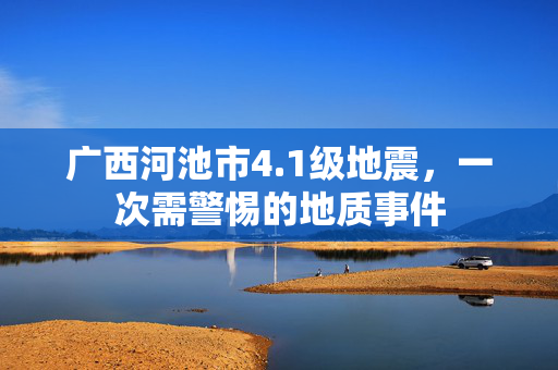 广西河池市4.1级地震，一次需警惕的地质事件