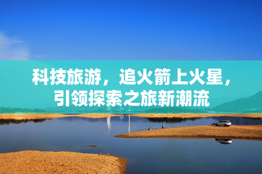 科技旅游，追火箭上火星，引领探索之旅新潮流