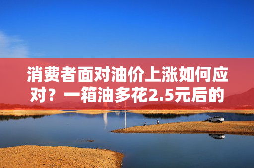 消费者面对油价上涨如何应对？一箱油多花2.5元后的策略