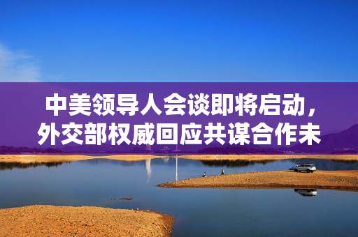 中美领导人会谈即将启动，外交部权威回应共谋合作未来