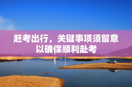 赶考出行，关键事项须留意以确保顺利赴考