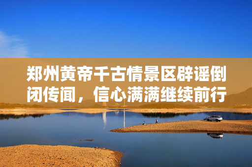 郑州黄帝千古情景区辟谣倒闭传闻，信心满满继续前行