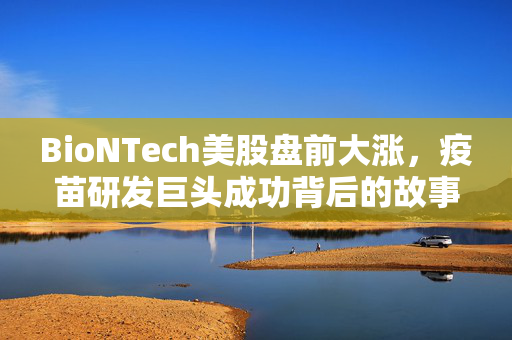 BioNTech美股盘前大涨，疫苗研发巨头成功背后的故事