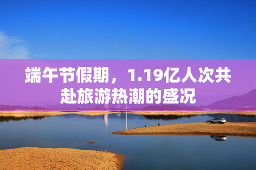 端午节假期，1.19亿人次共赴旅游热潮的盛况