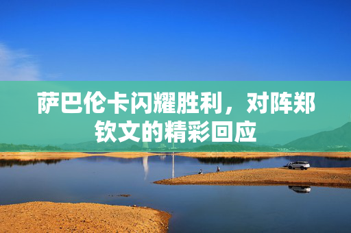萨巴伦卡闪耀胜利，对阵郑钦文的精彩回应