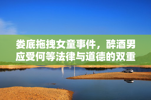娄底拖拽女童事件，醉酒男应受何等法律与道德的双重惩罚？