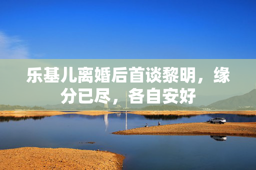 乐基儿离婚后首谈黎明，缘分已尽，各自安好