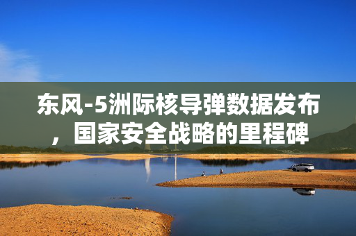 东风-5洲际核导弹数据发布，国家安全战略的里程碑