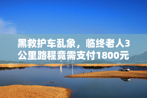 黑救护车乱象，临终老人3公里路程竟需支付1800元费用揭秘