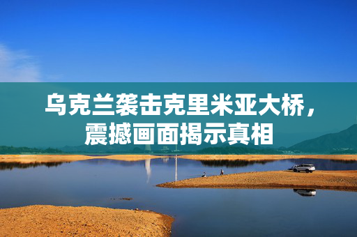 乌克兰袭击克里米亚大桥，震撼画面揭示真相