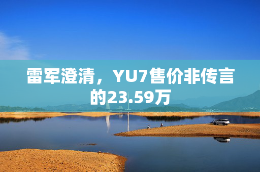 雷军澄清，YU7售价非传言的23.59万