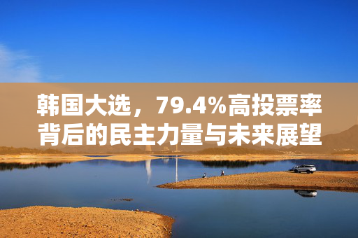 韩国大选，79.4%高投票率背后的民主力量与未来展望