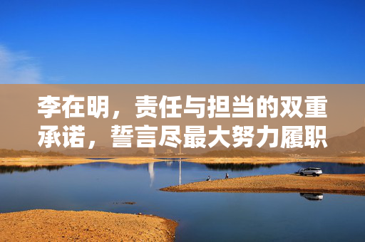 李在明，责任与担当的双重承诺，誓言尽最大努力履职