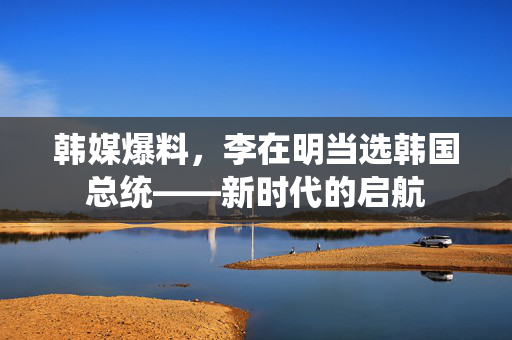 韩媒爆料，李在明当选韩国总统——新时代的启航