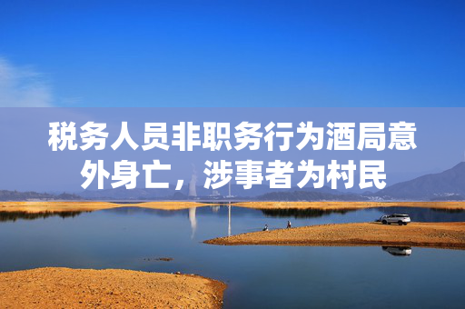 税务人员非职务行为酒局意外身亡，涉事者为村民