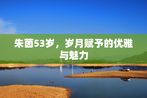 朱茵53岁，岁月赋予的优雅与魅力