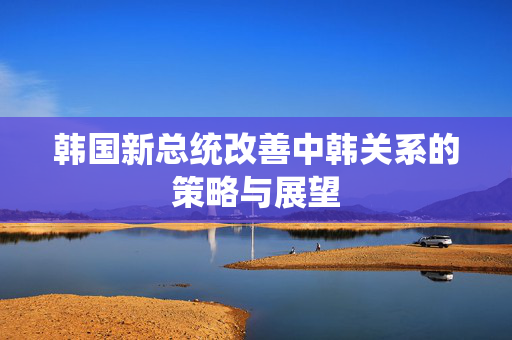 韩国新总统改善中韩关系的策略与展望