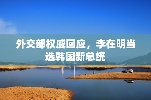 外交部权威回应，李在明当选韩国新总统