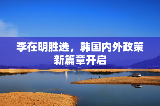 李在明胜选，韩国内外政策新篇章开启