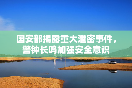 国安部揭露重大泄密事件，警钟长鸣加强安全意识