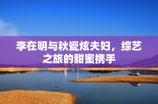 李在明与秋瓷炫夫妇，综艺之旅的甜蜜携手