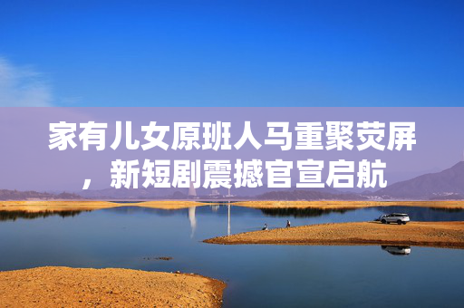 家有儿女原班人马重聚荧屏，新短剧震撼官宣启航