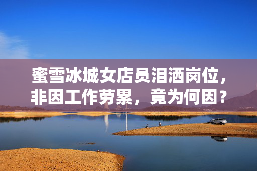 蜜雪冰城女店员泪洒岗位，非因工作劳累，竟为何因？
