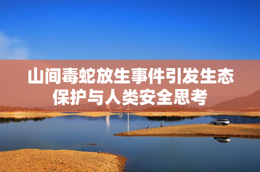 山间毒蛇放生事件引发生态保护与人类安全思考