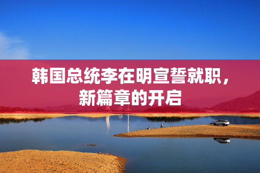 韩国总统李在明宣誓就职，新篇章的开启