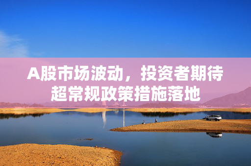 A股市场波动，投资者期待超常规政策措施落地