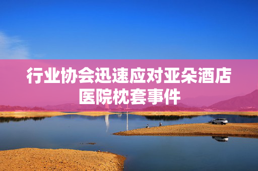 行业协会迅速应对亚朵酒店医院枕套事件