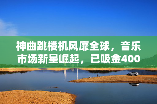 神曲跳楼机风靡全球，音乐市场新星崛起，已吸金4000万