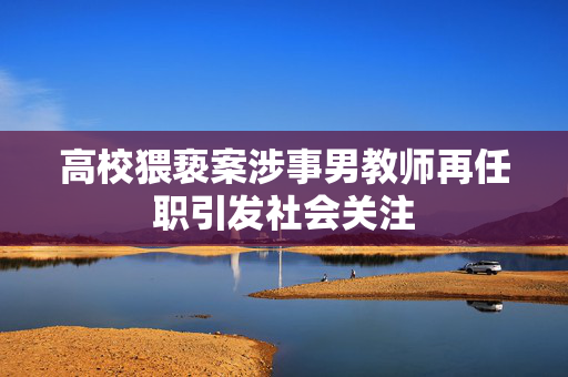 高校猥亵案涉事男教师再任职引发社会关注