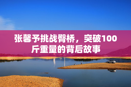 张馨予挑战臀桥，突破100斤重量的背后故事