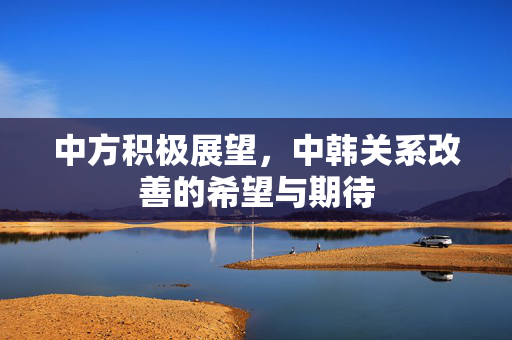 中方积极展望，中韩关系改善的希望与期待