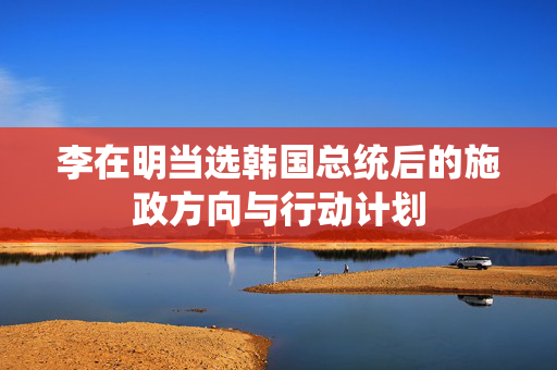 李在明当选韩国总统后的施政方向与行动计划