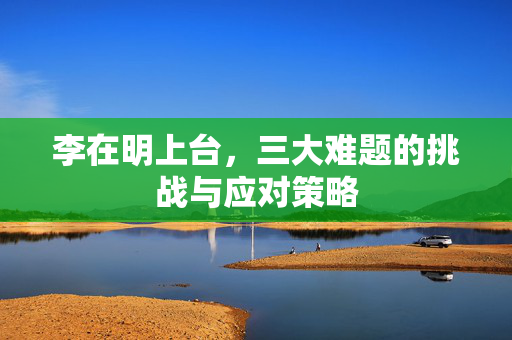 李在明上台，三大难题的挑战与应对策略