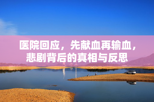 医院回应，先献血再输血，悲剧背后的真相与反思