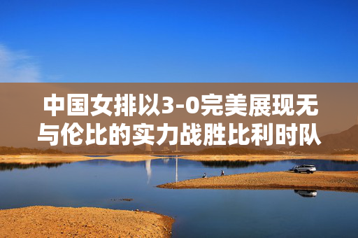 中国女排以3-0完美展现无与伦比的实力战胜比利时队