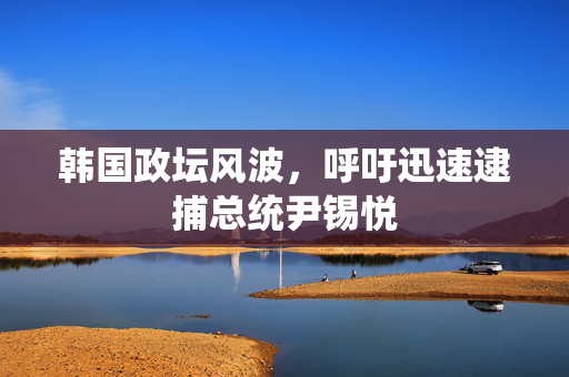韩国政坛风波，呼吁迅速逮捕总统尹锡悦
