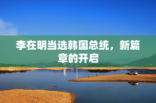 李在明当选韩国总统，新篇章的开启